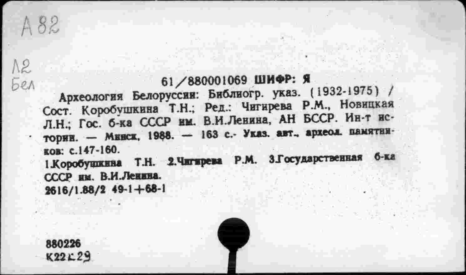 ﻿
Л£
61/880001069 ШИФР: Я
Археология Белоруссии: Библиогр. указ. ( 1932-1975) / Сост. Коробушкина Т.Н.; Ред.: Чигирева Р.М., Новицкая Л.Н.; Гос. б-ка СССР им. В.И.Ленина, АН БССР. Ин-т ис-• тории. - Минск, 1988. — 163 с.- Указ, авт, археол. памятна ков: с.147-160.
1 Коробушкина Т.Н. 2.Чигирева Р.М. ЗГ осу дарственная б-ка СССР им. В.И.Ленина.
3616/1.88/2 48-14-68-1
880226
К22С23